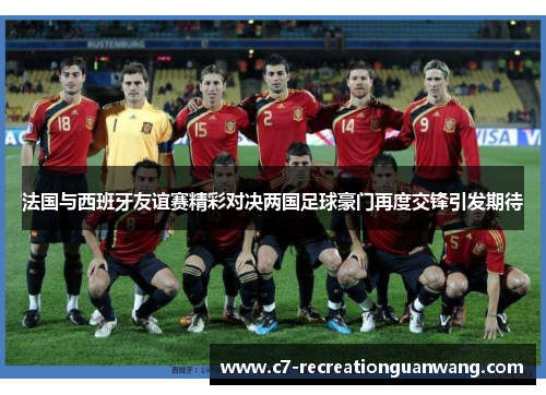 法国与西班牙友谊赛精彩对决两国足球豪门再度交锋引发期待